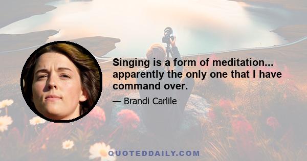 Singing is a form of meditation... apparently the only one that I have command over.