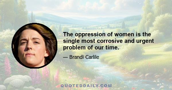 The oppression of women is the single most corrosive and urgent problem of our time.