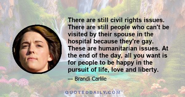 There are still civil rights issues. There are still people who can't be visited by their spouse in the hospital because they're gay. These are humanitarian issues. At the end of the day, all you want is for people to