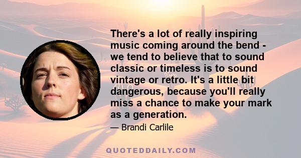 There's a lot of really inspiring music coming around the bend - we tend to believe that to sound classic or timeless is to sound vintage or retro. It's a little bit dangerous, because you'll really miss a chance to