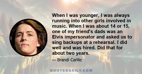 When I was younger, I was always running into other girls involved in music. When I was about 14 or 15, one of my friend's dads was an Elvis impersonator and asked us to sing backups at a rehearsal. I did well and was