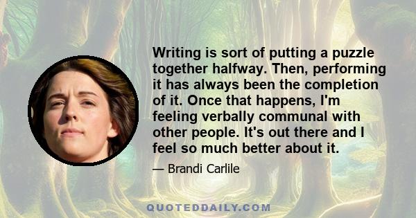 Writing is sort of putting a puzzle together halfway. Then, performing it has always been the completion of it. Once that happens, I'm feeling verbally communal with other people. It's out there and I feel so much