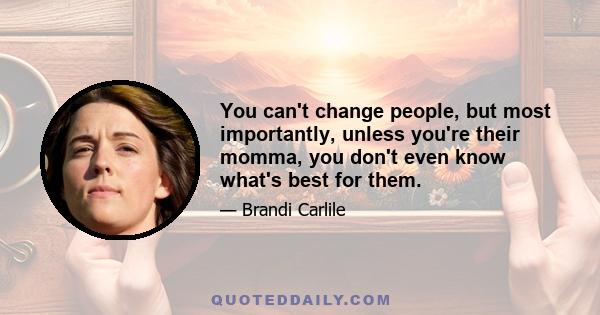 You can't change people, but most importantly, unless you're their momma, you don't even know what's best for them.