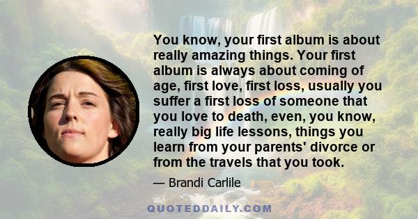 You know, your first album is about really amazing things. Your first album is always about coming of age, first love, first loss, usually you suffer a first loss of someone that you love to death, even, you know,