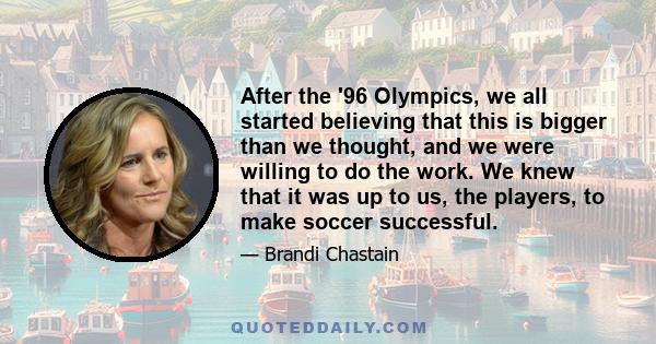 After the '96 Olympics, we all started believing that this is bigger than we thought, and we were willing to do the work. We knew that it was up to us, the players, to make soccer successful.