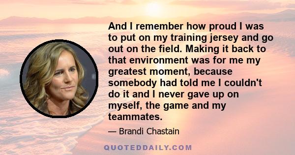 And I remember how proud I was to put on my training jersey and go out on the field. Making it back to that environment was for me my greatest moment, because somebody had told me I couldn't do it and I never gave up on 