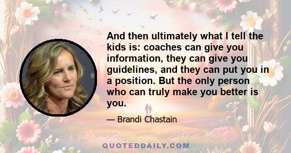 And then ultimately what I tell the kids is: coaches can give you information, they can give you guidelines, and they can put you in a position. But the only person who can truly make you better is you.