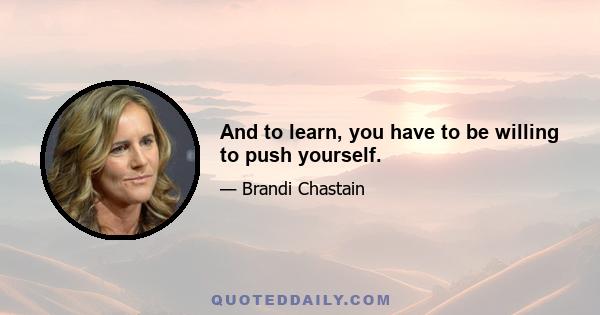 And to learn, you have to be willing to push yourself.