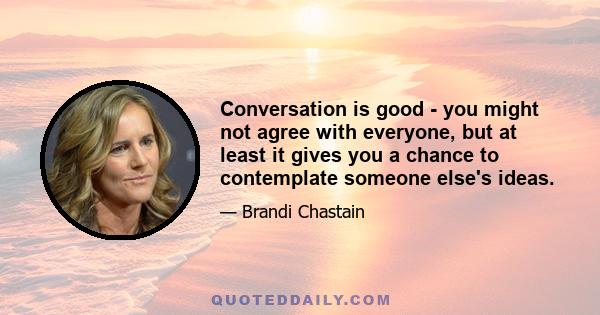 Conversation is good - you might not agree with everyone, but at least it gives you a chance to contemplate someone else's ideas.