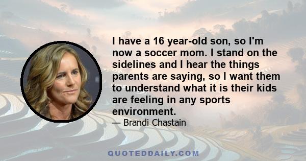 I have a 16 year-old son, so I'm now a soccer mom. I stand on the sidelines and I hear the things parents are saying, so I want them to understand what it is their kids are feeling in any sports environment.