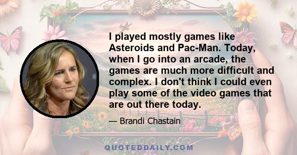 I played mostly games like Asteroids and Pac-Man. Today, when I go into an arcade, the games are much more difficult and complex. I don't think I could even play some of the video games that are out there today.