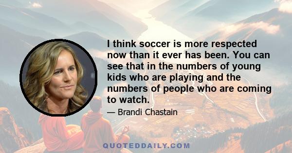 I think soccer is more respected now than it ever has been. You can see that in the numbers of young kids who are playing and the numbers of people who are coming to watch.