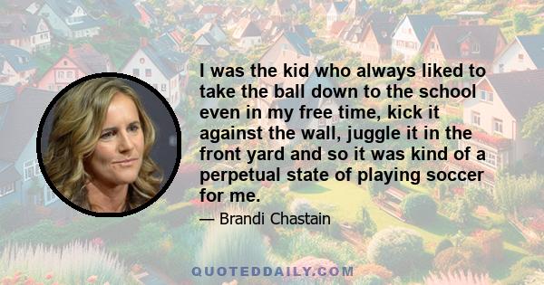 I was the kid who always liked to take the ball down to the school even in my free time, kick it against the wall, juggle it in the front yard and so it was kind of a perpetual state of playing soccer for me.