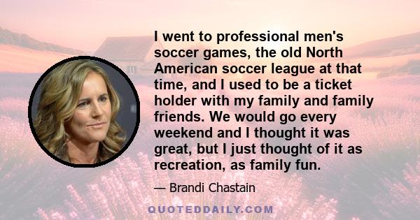 I went to professional men's soccer games, the old North American soccer league at that time, and I used to be a ticket holder with my family and family friends. We would go every weekend and I thought it was great, but 