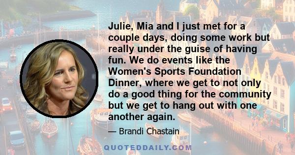 Julie, Mia and I just met for a couple days, doing some work but really under the guise of having fun. We do events like the Women's Sports Foundation Dinner, where we get to not only do a good thing for the community