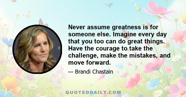 Never assume greatness is for someone else. Imagine every day that you too can do great things. Have the courage to take the challenge, make the mistakes, and move forward.