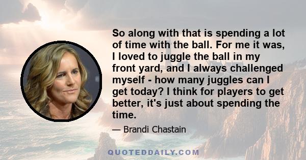 So along with that is spending a lot of time with the ball. For me it was, I loved to juggle the ball in my front yard, and I always challenged myself - how many juggles can I get today? I think for players to get