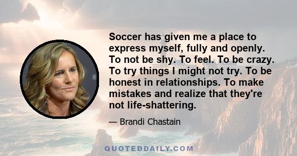 Soccer has given me a place to express myself, fully and openly. To not be shy. To feel. To be crazy. To try things I might not try. To be honest in relationships. To make mistakes and realize that they're not