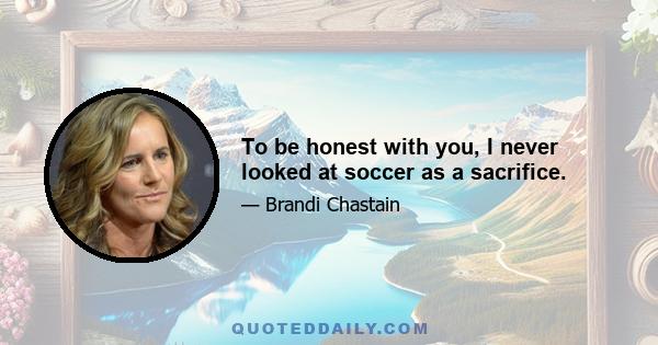 To be honest with you, I never looked at soccer as a sacrifice.