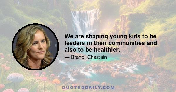 We are shaping young kids to be leaders in their communities and also to be healthier.