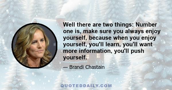 Well there are two things: Number one is, make sure you always enjoy yourself, because when you enjoy yourself, you'll learn, you'll want more information, you'll push yourself.