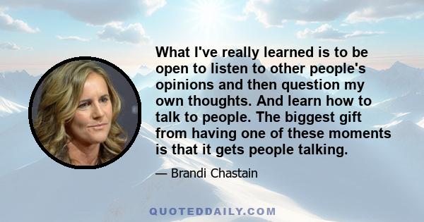 What I've really learned is to be open to listen to other people's opinions and then question my own thoughts. And learn how to talk to people. The biggest gift from having one of these moments is that it gets people