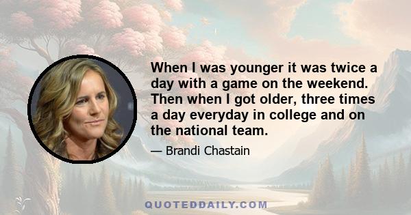 When I was younger it was twice a day with a game on the weekend. Then when I got older, three times a day everyday in college and on the national team.