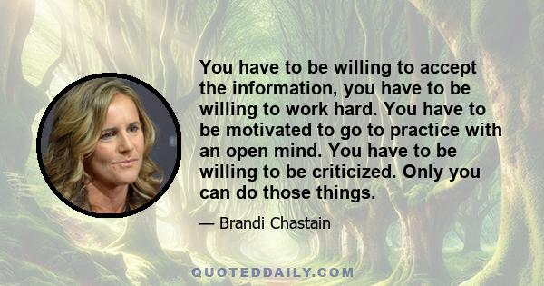 You have to be willing to accept the information, you have to be willing to work hard. You have to be motivated to go to practice with an open mind. You have to be willing to be criticized. Only you can do those things.