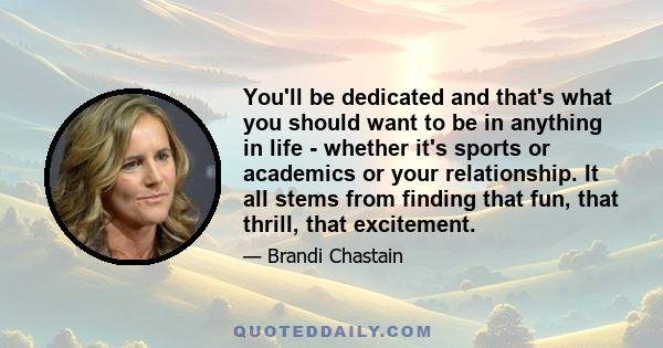 You'll be dedicated and that's what you should want to be in anything in life - whether it's sports or academics or your relationship. It all stems from finding that fun, that thrill, that excitement.