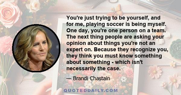 You're just trying to be yourself, and for me, playing soccer is being myself. One day, you're one person on a team. The next thing people are asking your opinion about things you're not an expert on. Because they