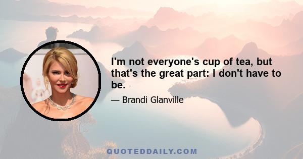 I'm not everyone's cup of tea, but that's the great part: I don't have to be.