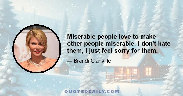 Miserable people love to make other people miserable. I don't hate them, I just feel sorry for them.