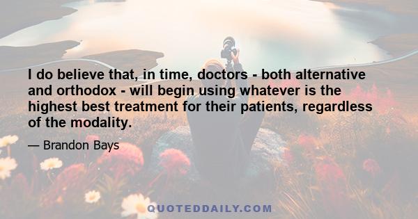 I do believe that, in time, doctors - both alternative and orthodox - will begin using whatever is the highest best treatment for their patients, regardless of the modality.