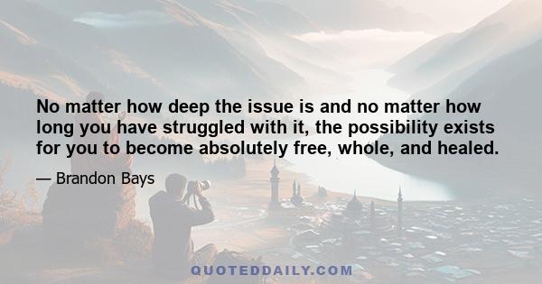 No matter how deep the issue is and no matter how long you have struggled with it, the possibility exists for you to become absolutely free, whole, and healed.