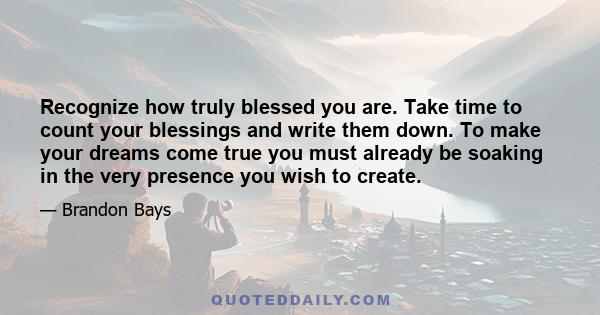 Recognize how truly blessed you are. Take time to count your blessings and write them down. To make your dreams come true you must already be soaking in the very presence you wish to create.