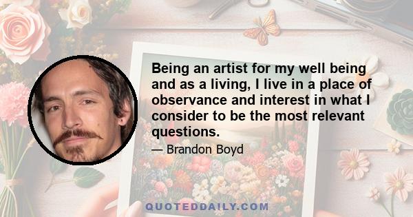 Being an artist for my well being and as a living, I live in a place of observance and interest in what I consider to be the most relevant questions.