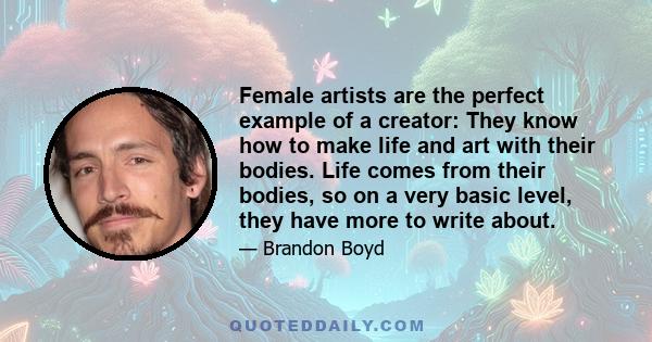 Female artists are the perfect example of a creator: They know how to make life and art with their bodies. Life comes from their bodies, so on a very basic level, they have more to write about.