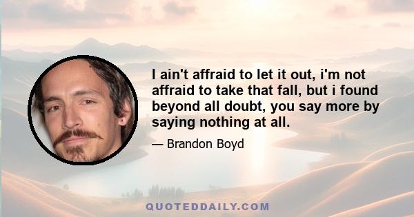 I ain't affraid to let it out, i'm not affraid to take that fall, but i found beyond all doubt, you say more by saying nothing at all.