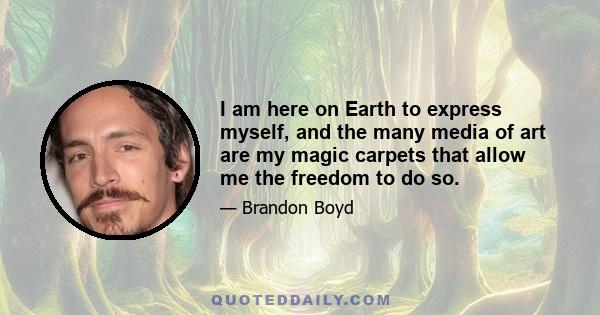 I am here on Earth to express myself, and the many media of art are my magic carpets that allow me the freedom to do so.