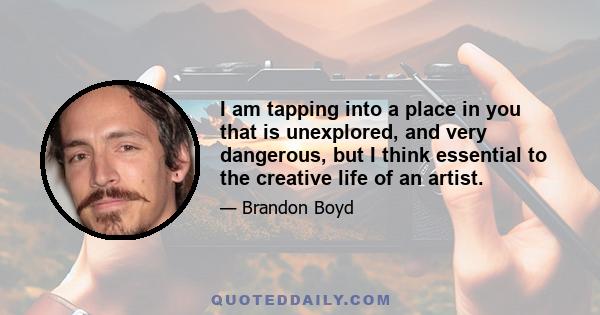 I am tapping into a place in you that is unexplored, and very dangerous, but I think essential to the creative life of an artist.