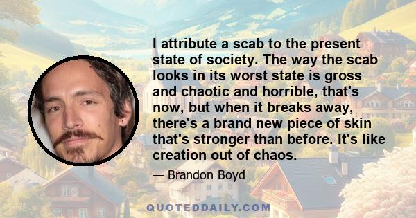 I attribute a scab to the present state of society. The way the scab looks in its worst state is gross and chaotic and horrible, that's now, but when it breaks away, there's a brand new piece of skin that's stronger