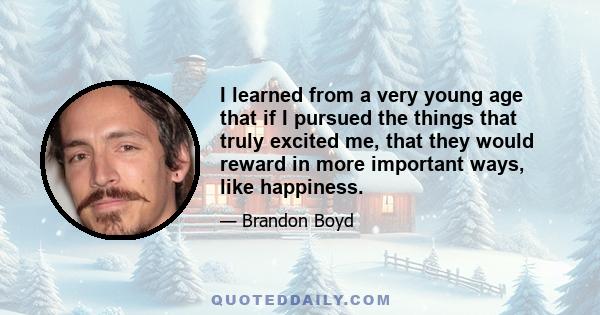 I learned from a very young age that if I pursued the things that truly excited me, that they would reward in more important ways, like happiness.