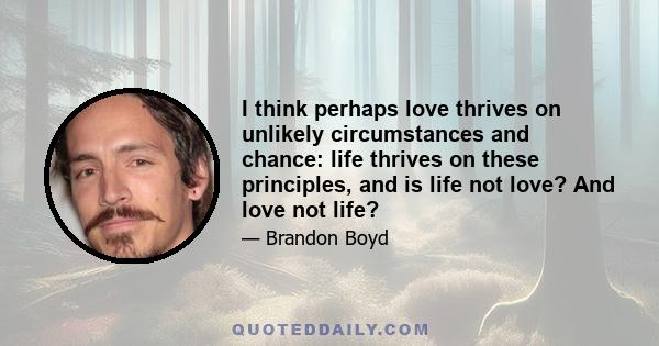 I think perhaps love thrives on unlikely circumstances and chance: life thrives on these principles, and is life not love? And love not life?