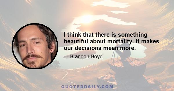 I think that there is something beautiful about mortality. It makes our decisions mean more.