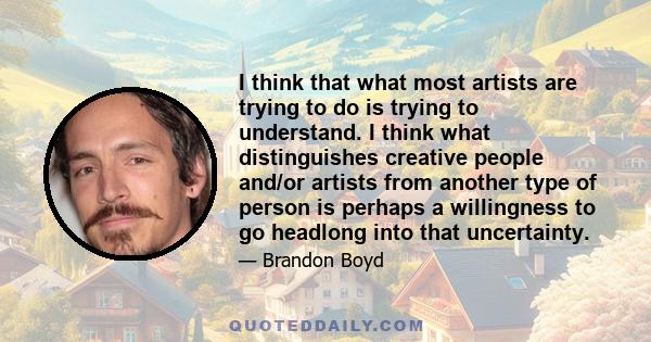 I think that what most artists are trying to do is trying to understand. I think what distinguishes creative people and/or artists from another type of person is perhaps a willingness to go headlong into that