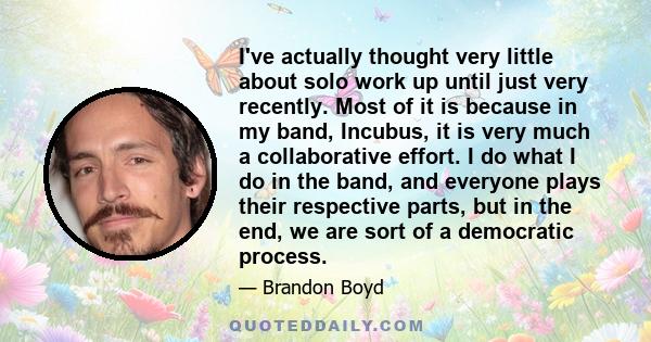 I've actually thought very little about solo work up until just very recently. Most of it is because in my band, Incubus, it is very much a collaborative effort. I do what I do in the band, and everyone plays their