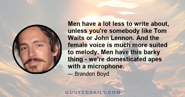 Men have a lot less to write about, unless you're somebody like Tom Waits or John Lennon. And the female voice is much more suited to melody. Men have this barky thing - we're domesticated apes with a microphone.