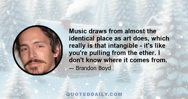 Music draws from almost the identical place as art does, which really is that intangible - it's like you're pulling from the ether. I don't know where it comes from.