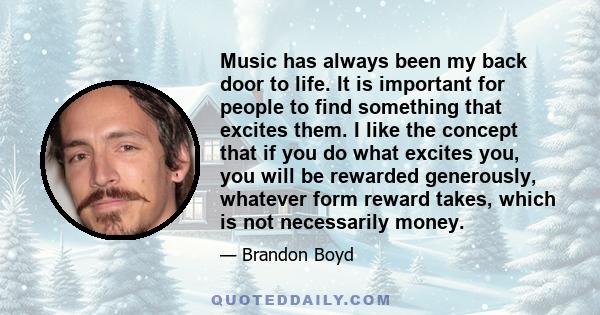 Music has always been my back door to life. It is important for people to find something that excites them. I like the concept that if you do what excites you, you will be rewarded generously, whatever form reward