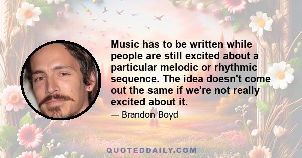 Music has to be written while people are still excited about a particular melodic or rhythmic sequence. The idea doesn't come out the same if we're not really excited about it.